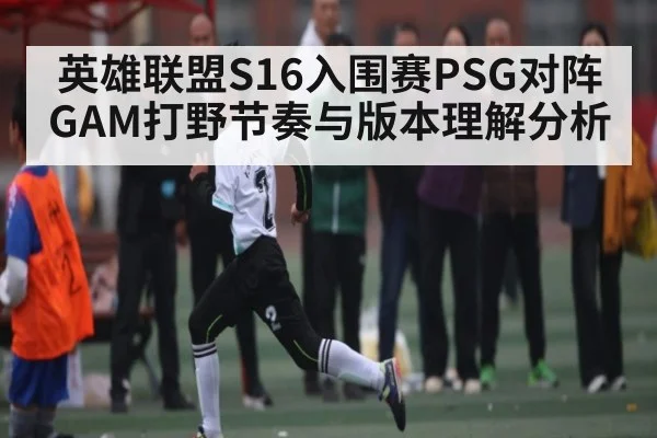 英雄联盟S16入围赛PSG对阵GAM打野节奏与版本理解分析