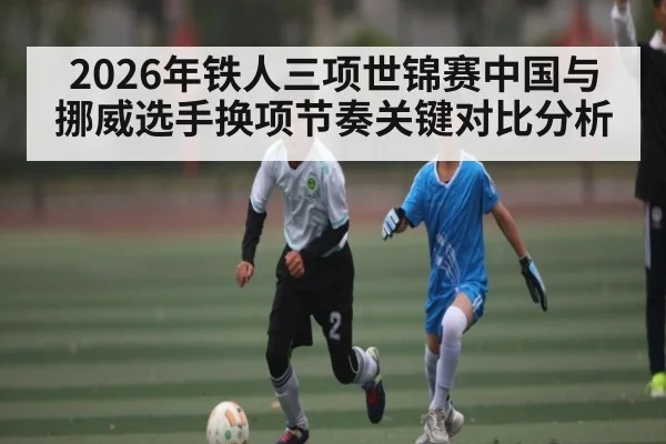 2026年铁人三项世锦赛中国与挪威选手换项节奏关键对比分析
