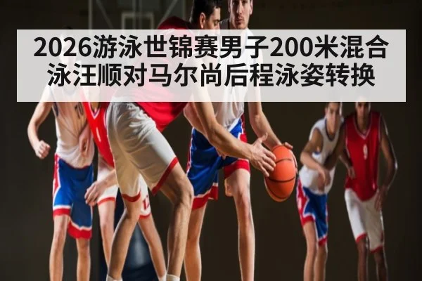 2026游泳世锦赛男子200米混合泳汪顺对马尔尚后程泳姿转换